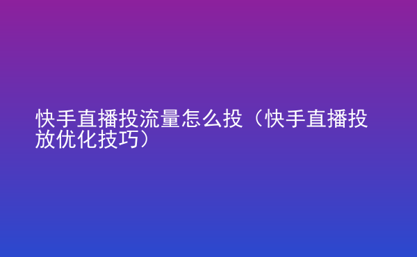  快手直播投流量怎么投（快手直播投放優(yōu)化技巧）