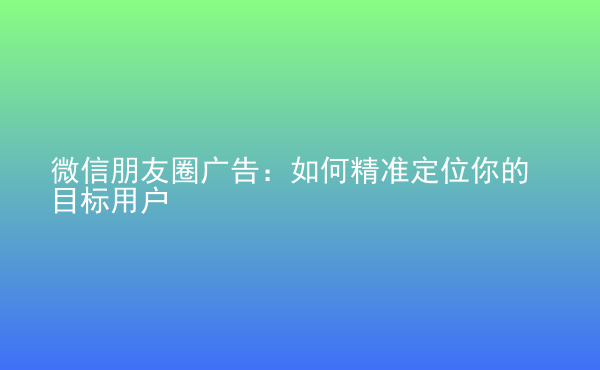  微信朋友圈廣告：如何精準(zhǔn)定位你的目標(biāo)用戶