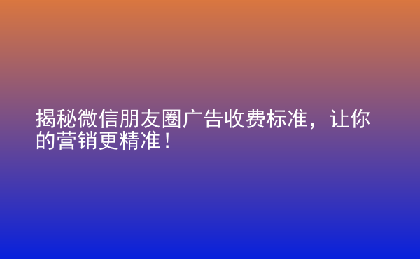  揭秘微信朋友圈廣告收費標(biāo)準(zhǔn)，讓你的營銷更精準(zhǔn)！