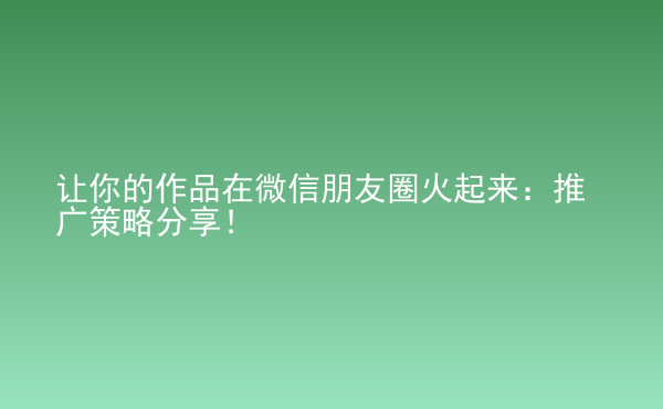  讓你的作品在微信朋友圈火起來：推廣策略分享！