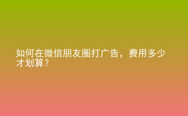  如何在微信朋友圈打廣告，費(fèi)用多少才劃算？