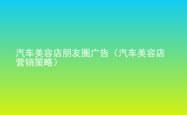  汽車美容店朋友圈廣告（汽車美容店?duì)I銷策略）