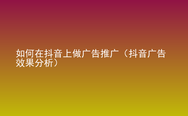  如何在抖音上做廣告推廣（抖音廣告效果分析）