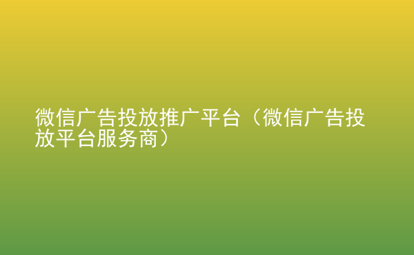  微信廣告投放推廣平臺(tái)（微信廣告投放平臺(tái)服務(wù)商）