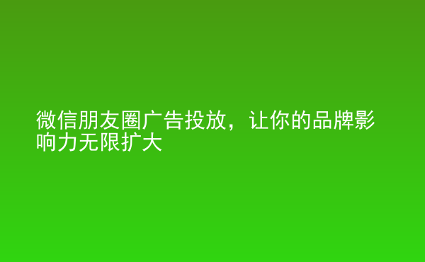  微信朋友圈廣告投放，讓你的品牌影響力無限擴(kuò)大