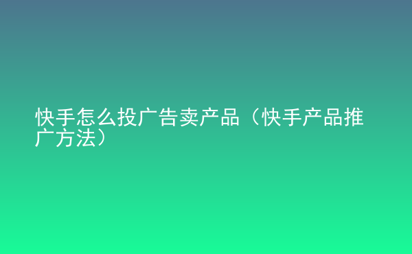  快手怎么投廣告賣產(chǎn)品（快手產(chǎn)品推廣方法）