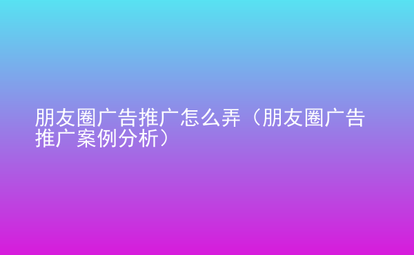  朋友圈廣告推廣怎么弄（朋友圈廣告推廣案例分析）