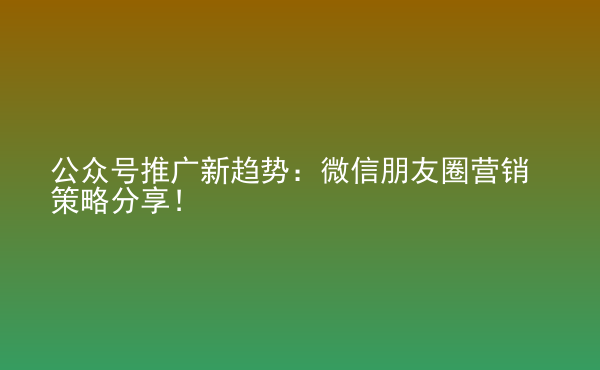  公眾號推廣新趨勢：微信朋友圈營銷策略分享！