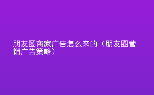  朋友圈商家廣告怎么來(lái)的（朋友圈營(yíng)銷廣告策略）