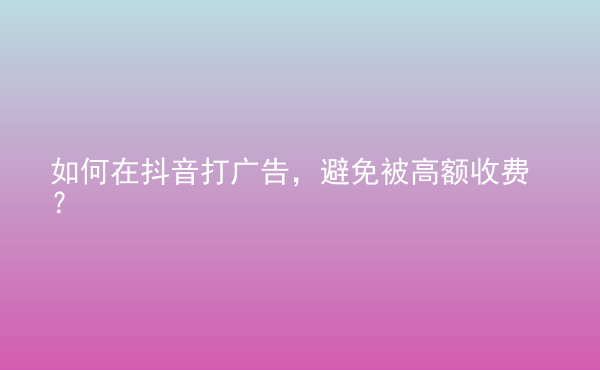  如何在抖音打廣告，避免被高額收費(fèi)？