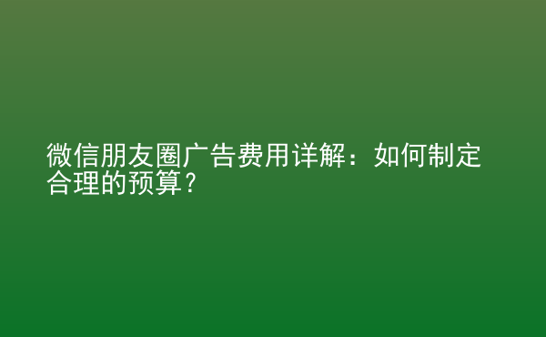  微信朋友圈廣告費(fèi)用詳解：如何制定合理的預(yù)算？