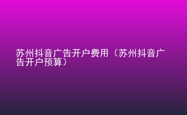  蘇州抖音廣告開戶費(fèi)用（蘇州抖音廣告開戶預(yù)算）