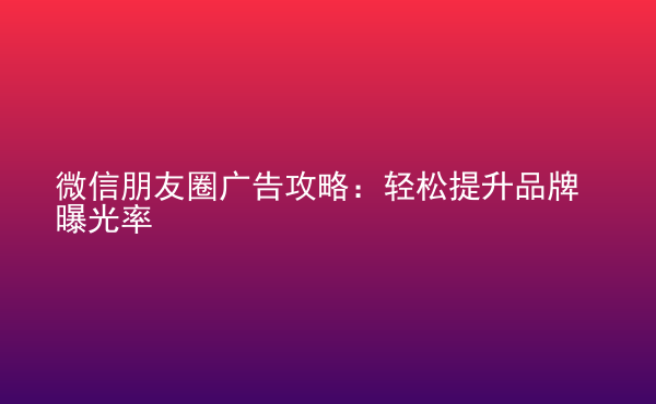  微信朋友圈廣告攻略：輕松提升品牌曝光率