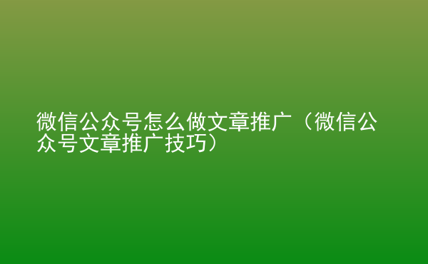  微信公眾號怎么做文章推廣（微信公眾號文章推廣技巧）