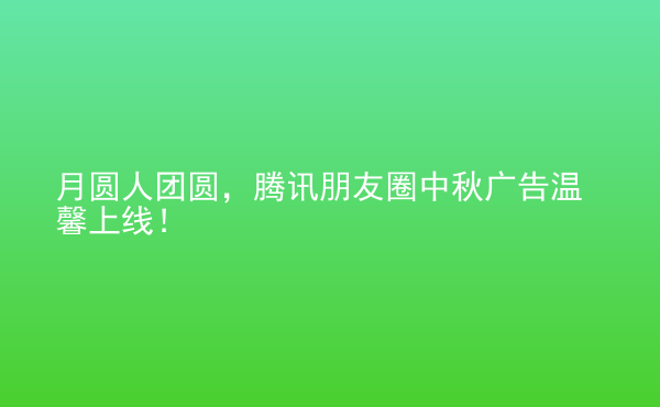  月圓人團圓，騰訊朋友圈中秋廣告溫馨上線！