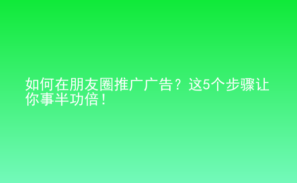  如何在朋友圈推廣廣告？這5個(gè)步驟讓你事半功倍！