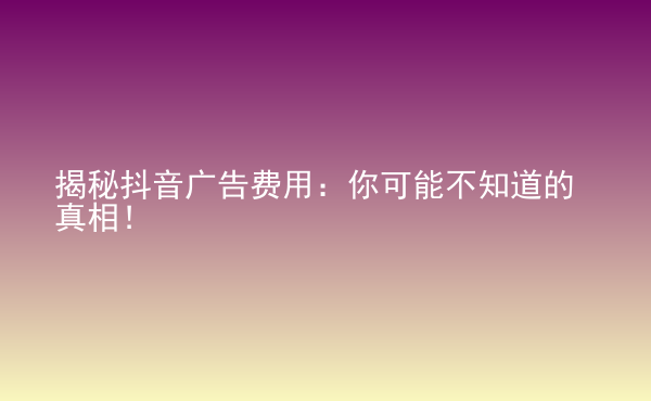  揭秘抖音廣告費用：你可能不知道的真相！