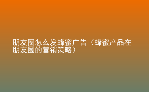  朋友圈怎么發(fā)蜂蜜廣告（蜂蜜產(chǎn)品在朋友圈的營(yíng)銷策略）