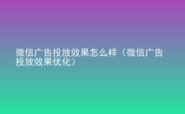  微信廣告投放效果怎么樣（微信廣告投放效果優(yōu)化）