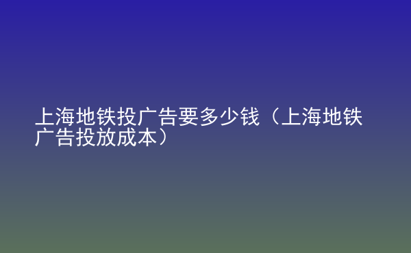  上海地鐵投廣告要多少錢（上海地鐵廣告投放成本）