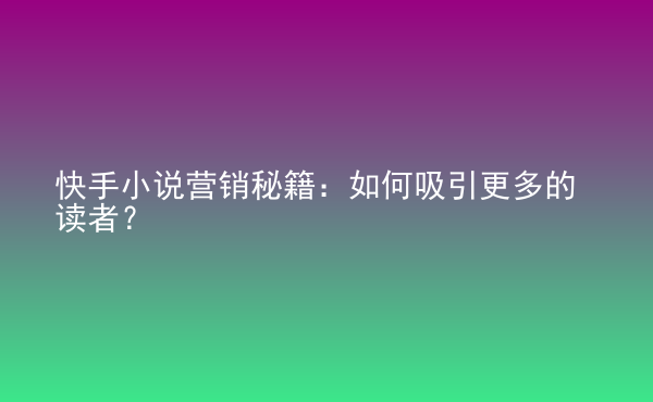  快手小說營銷秘籍：如何吸引更多的讀者？