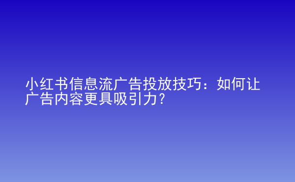  小紅書信息流廣告投放技巧：如何讓廣告內(nèi)容更具吸引力？