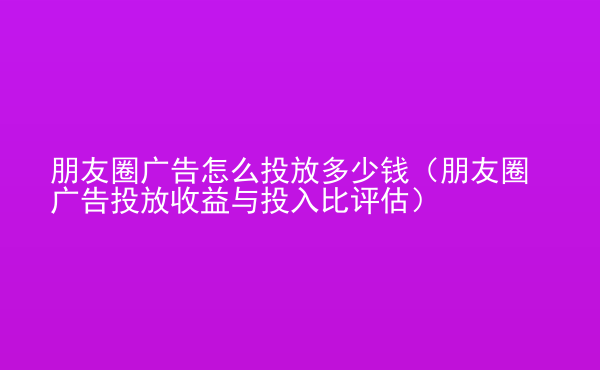  朋友圈廣告怎么投放多少錢（朋友圈廣告投放收益與投入比評(píng)估）