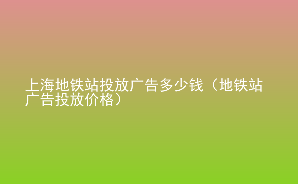  上海地鐵站投放廣告多少錢（地鐵站廣告投放價格）