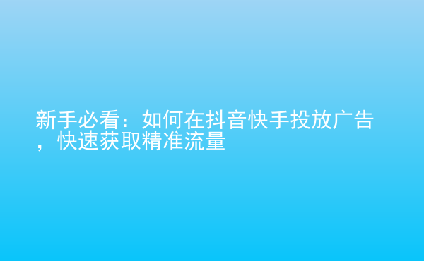  新手必看：如何在抖音快手投放廣告，快速獲取精準(zhǔn)流量