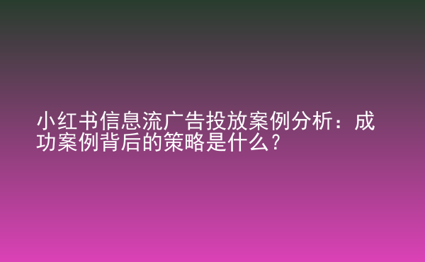  小紅書信息流廣告投放案例分析：成功案例背后的策略是什么？