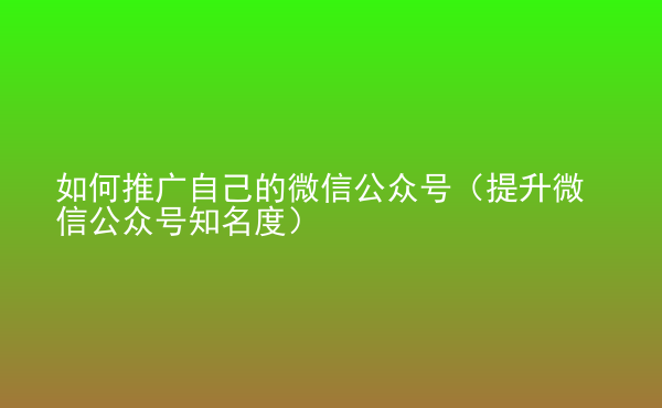  如何推廣自己的微信公眾號（提升微信公眾號知名度）