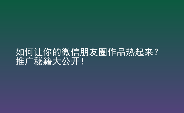  如何讓你的微信朋友圈作品熱起來(lái)？推廣秘籍大公開(kāi)！