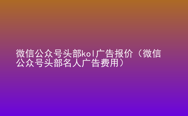  微信公眾號頭部kol廣告報價（微信公眾號頭部名人廣告費(fèi)用）