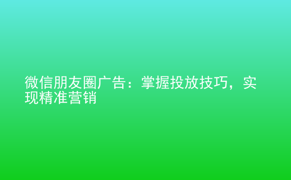  微信朋友圈廣告：掌握投放技巧，實現(xiàn)精準營銷