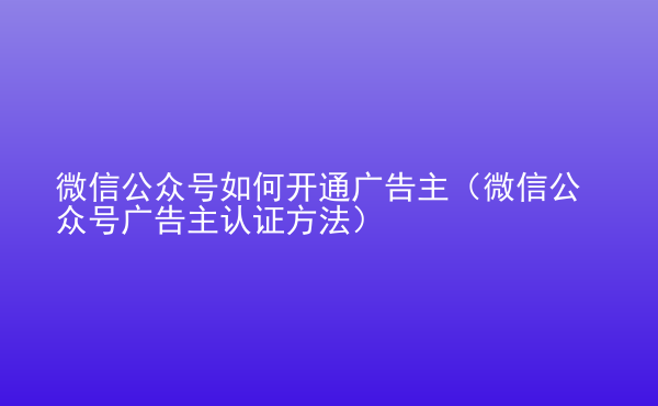  微信公眾號如何開通廣告主（微信公眾號廣告主認證方法）