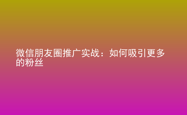  微信朋友圈推廣實戰(zhàn)：如何吸引更多的粉絲