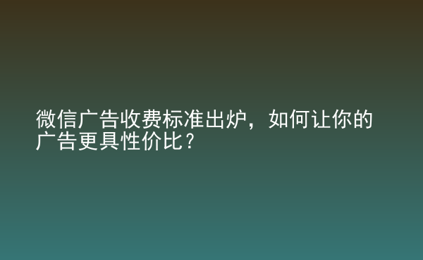  微信廣告收費標準出爐，如何讓你的廣告更具性價比？