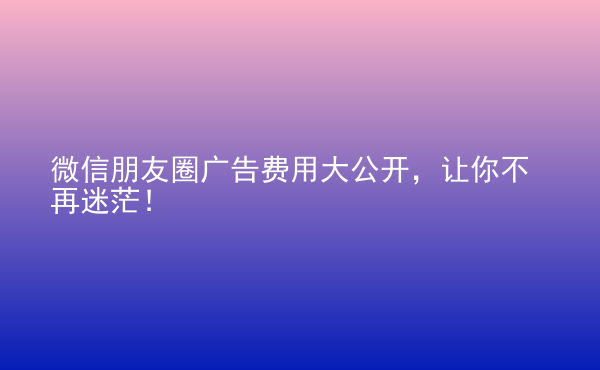  微信朋友圈廣告費(fèi)用大公開(kāi)，讓你不再迷茫！