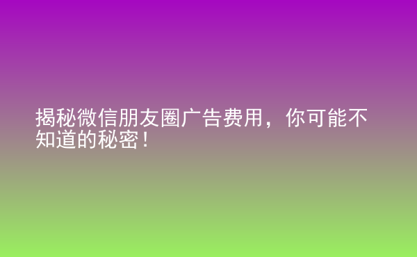  揭秘微信朋友圈廣告費用，你可能不知道的秘密！