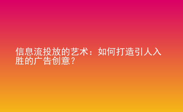  信息流投放的藝術：如何打造引人入勝的廣告創(chuàng)意？