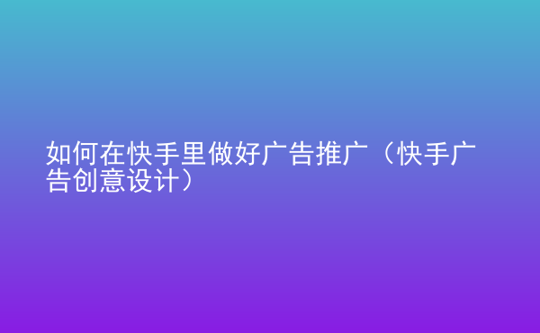  如何在快手里做好廣告推廣（快手廣告創(chuàng)意設(shè)計(jì)）