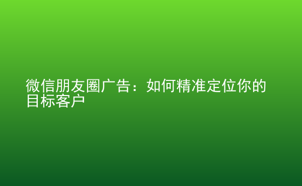  微信朋友圈廣告：如何精準(zhǔn)定位你的目標(biāo)客戶