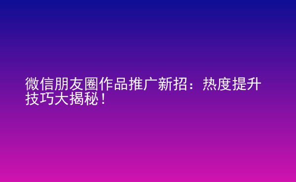  微信朋友圈作品推廣新招：熱度提升技巧大揭秘！