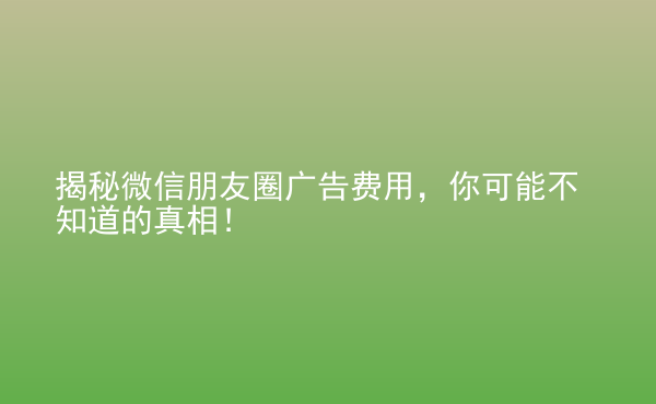  揭秘微信朋友圈廣告費用，你可能不知道的真相！