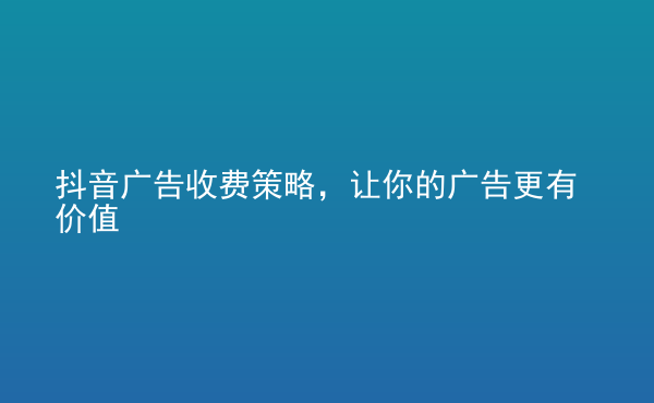  抖音廣告收費(fèi)策略，讓你的廣告更有價值