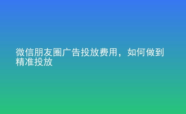  微信朋友圈廣告投放費(fèi)用，如何做到精準(zhǔn)投放