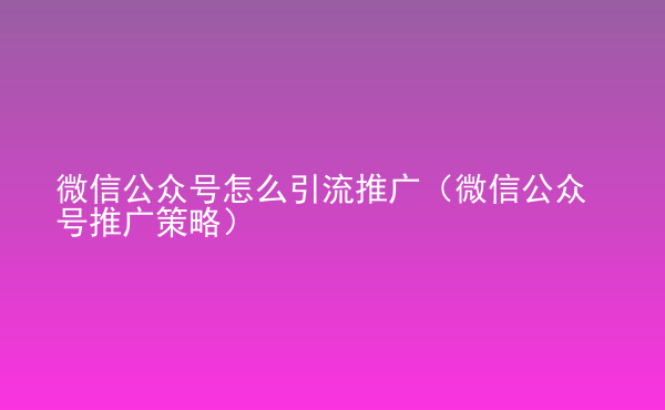  微信公眾號怎么引流推廣（微信公眾號推廣策略）