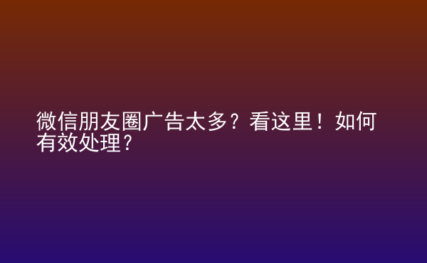  微信朋友圈廣告太多？看這里！如何有效處理？