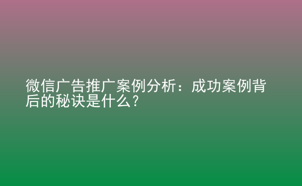  微信廣告推廣案例分析：成功案例背后的秘訣是什么？