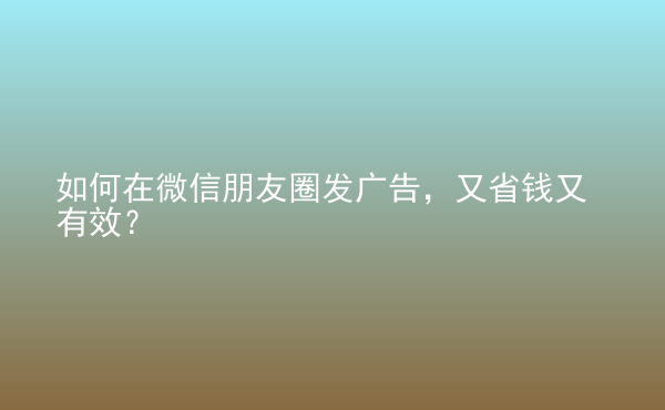  如何在微信朋友圈發(fā)廣告，又省錢又有效？